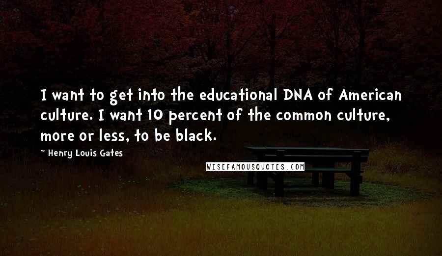 Henry Louis Gates Quotes: I want to get into the educational DNA of American culture. I want 10 percent of the common culture, more or less, to be black.