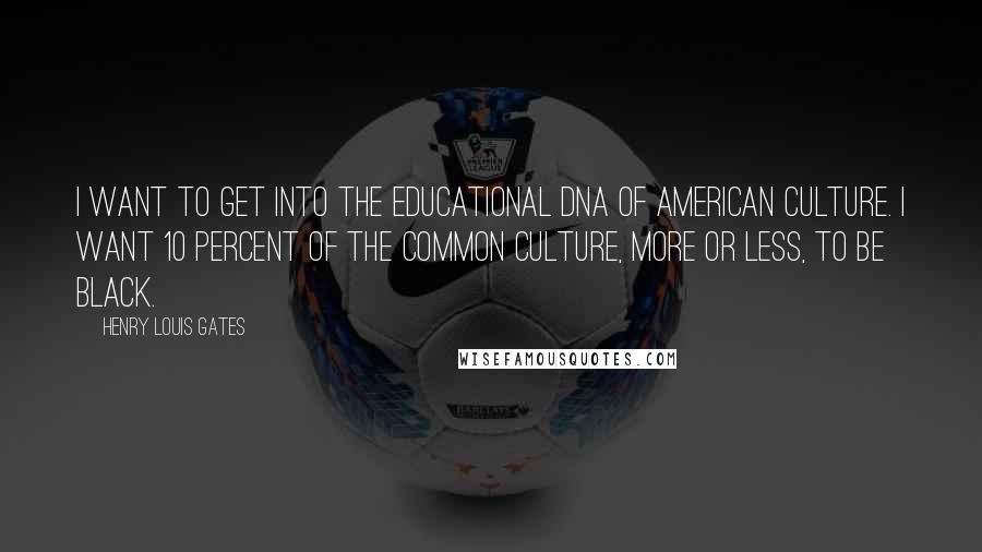 Henry Louis Gates Quotes: I want to get into the educational DNA of American culture. I want 10 percent of the common culture, more or less, to be black.