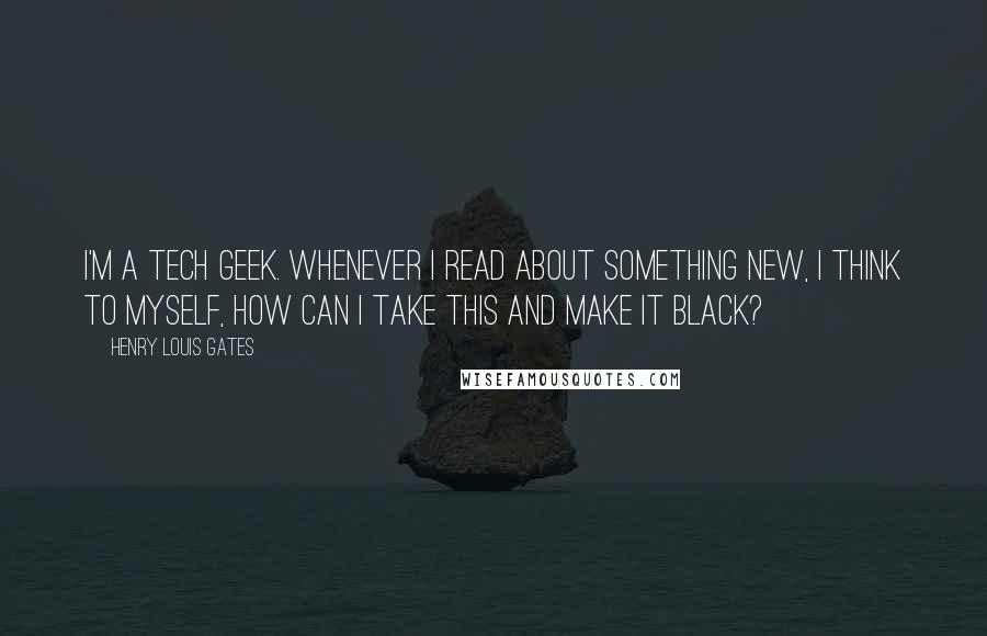 Henry Louis Gates Quotes: I'm a tech geek. Whenever I read about something new, I think to myself, How can I take this and make it black?