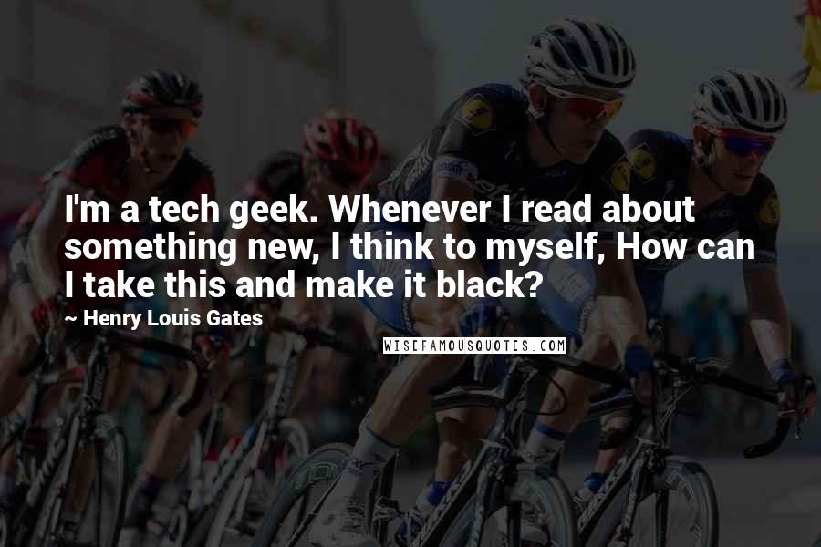 Henry Louis Gates Quotes: I'm a tech geek. Whenever I read about something new, I think to myself, How can I take this and make it black?