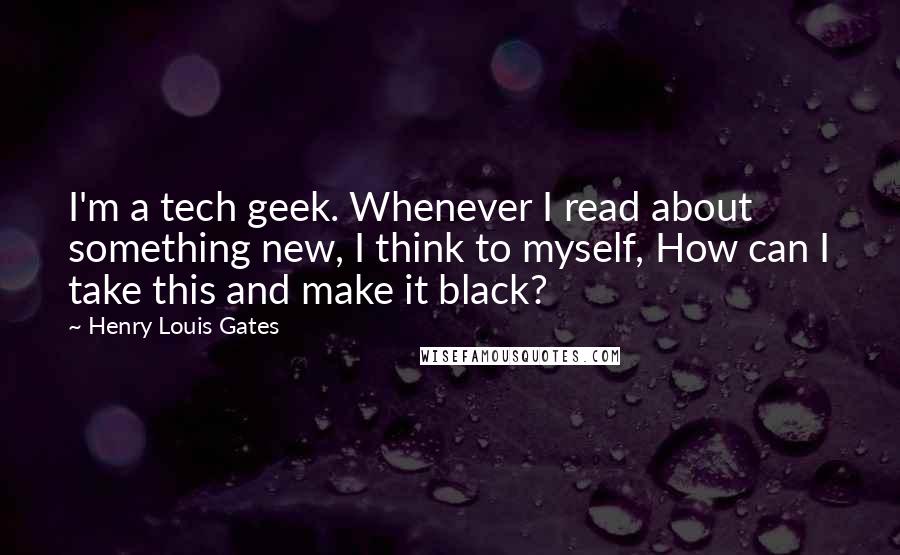 Henry Louis Gates Quotes: I'm a tech geek. Whenever I read about something new, I think to myself, How can I take this and make it black?