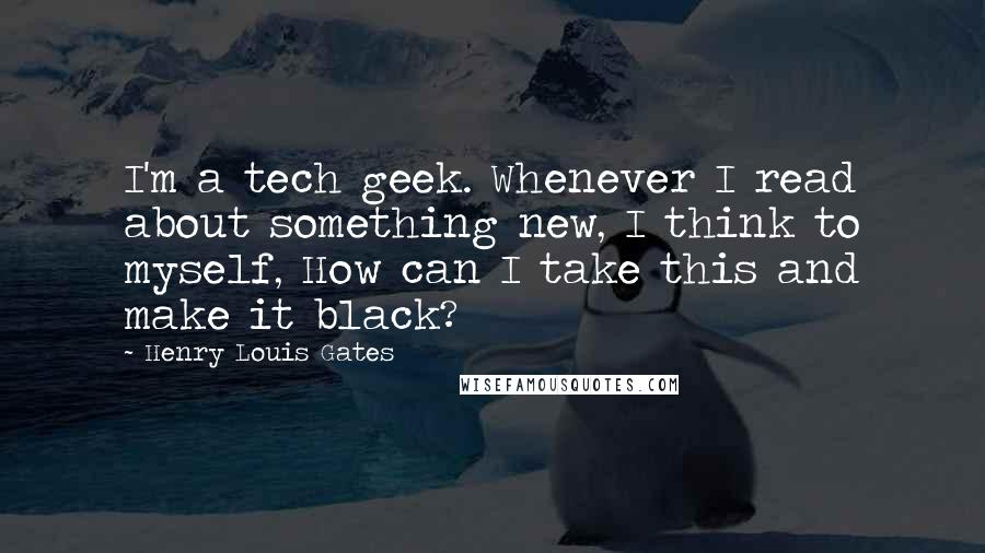 Henry Louis Gates Quotes: I'm a tech geek. Whenever I read about something new, I think to myself, How can I take this and make it black?