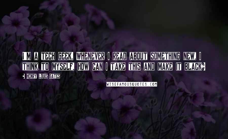 Henry Louis Gates Quotes: I'm a tech geek. Whenever I read about something new, I think to myself, How can I take this and make it black?
