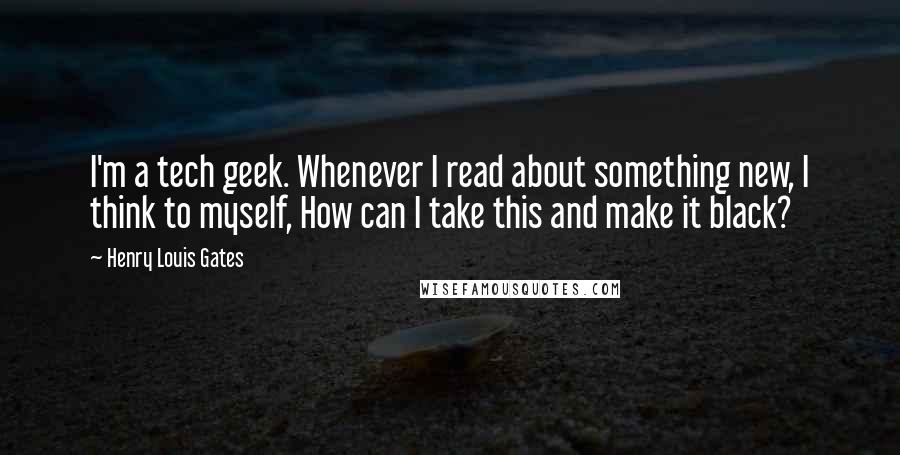 Henry Louis Gates Quotes: I'm a tech geek. Whenever I read about something new, I think to myself, How can I take this and make it black?