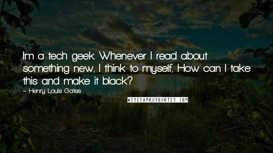 Henry Louis Gates Quotes: I'm a tech geek. Whenever I read about something new, I think to myself, How can I take this and make it black?