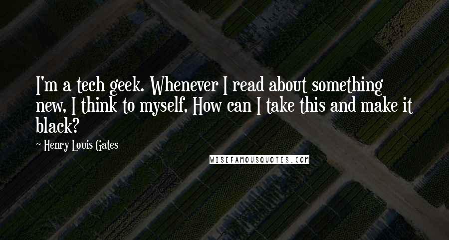 Henry Louis Gates Quotes: I'm a tech geek. Whenever I read about something new, I think to myself, How can I take this and make it black?