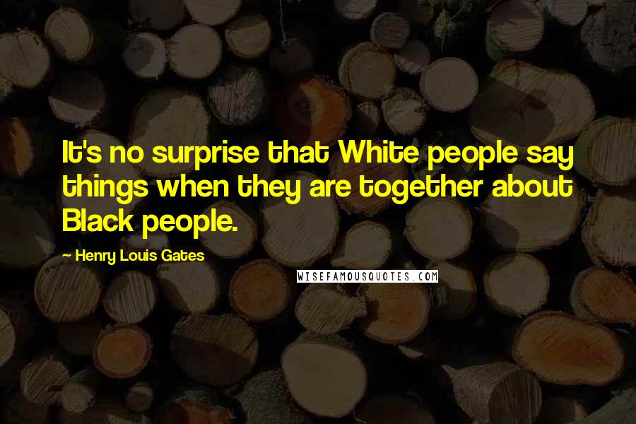 Henry Louis Gates Quotes: It's no surprise that White people say things when they are together about Black people.