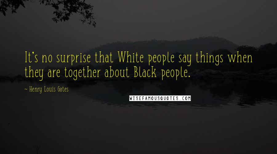 Henry Louis Gates Quotes: It's no surprise that White people say things when they are together about Black people.