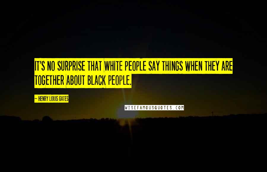 Henry Louis Gates Quotes: It's no surprise that White people say things when they are together about Black people.