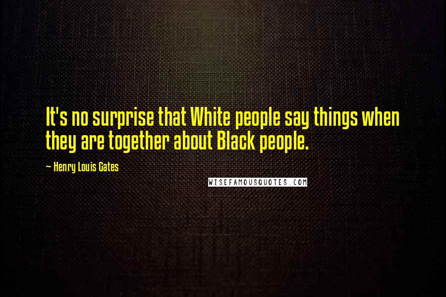 Henry Louis Gates Quotes: It's no surprise that White people say things when they are together about Black people.