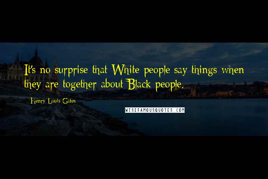 Henry Louis Gates Quotes: It's no surprise that White people say things when they are together about Black people.