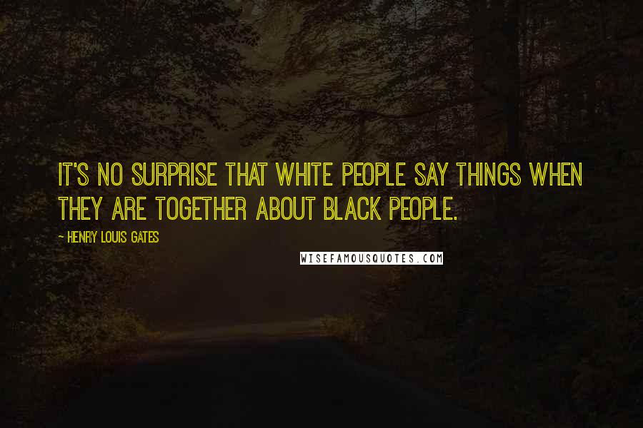 Henry Louis Gates Quotes: It's no surprise that White people say things when they are together about Black people.