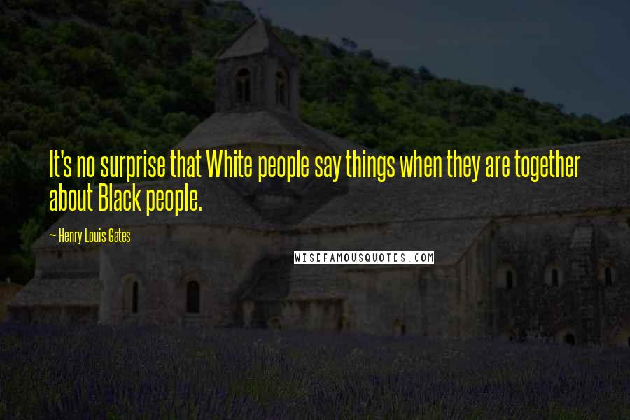 Henry Louis Gates Quotes: It's no surprise that White people say things when they are together about Black people.