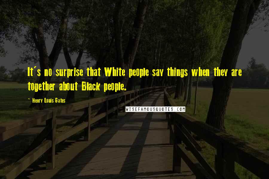 Henry Louis Gates Quotes: It's no surprise that White people say things when they are together about Black people.