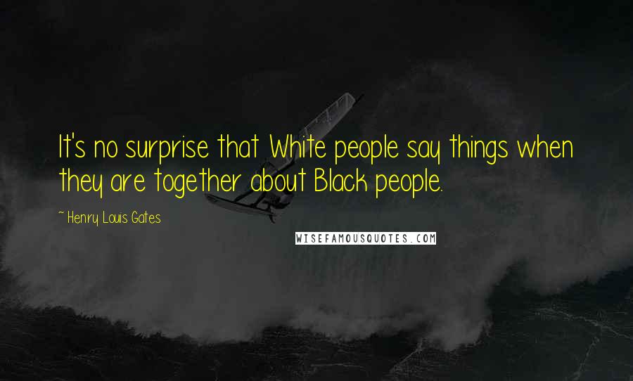 Henry Louis Gates Quotes: It's no surprise that White people say things when they are together about Black people.