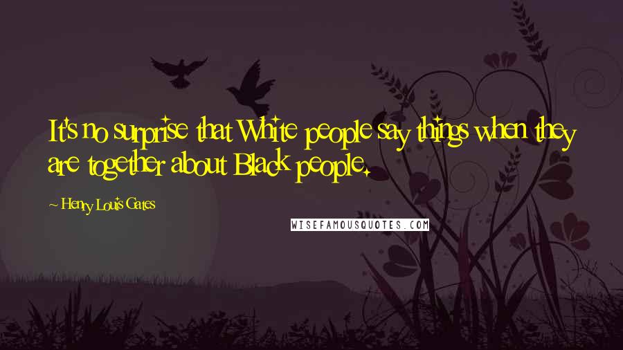 Henry Louis Gates Quotes: It's no surprise that White people say things when they are together about Black people.