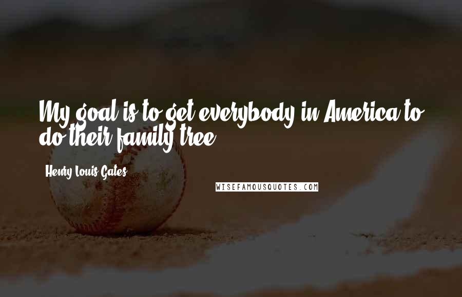 Henry Louis Gates Quotes: My goal is to get everybody in America to do their family tree.