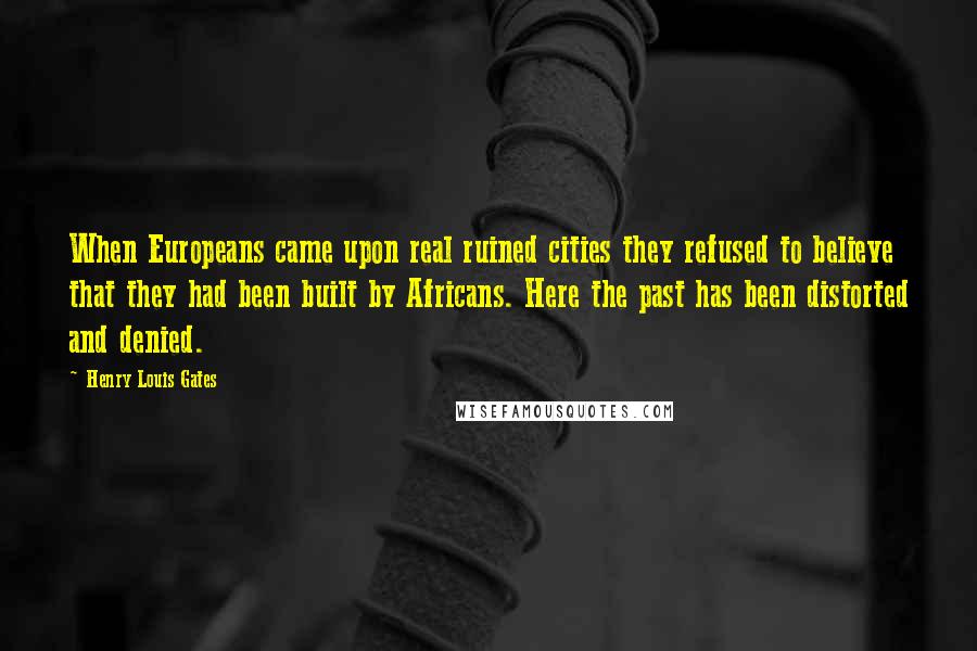 Henry Louis Gates Quotes: When Europeans came upon real ruined cities they refused to believe that they had been built by Africans. Here the past has been distorted and denied.