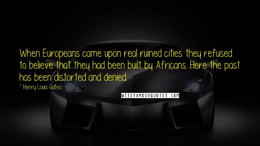 Henry Louis Gates Quotes: When Europeans came upon real ruined cities they refused to believe that they had been built by Africans. Here the past has been distorted and denied.