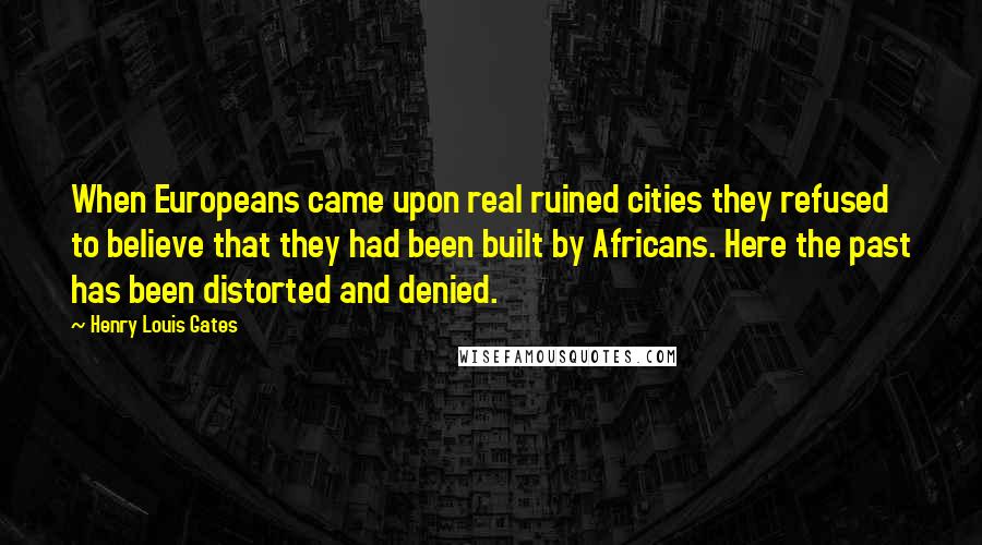 Henry Louis Gates Quotes: When Europeans came upon real ruined cities they refused to believe that they had been built by Africans. Here the past has been distorted and denied.