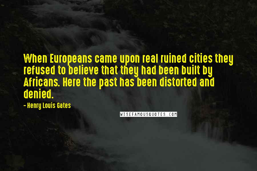 Henry Louis Gates Quotes: When Europeans came upon real ruined cities they refused to believe that they had been built by Africans. Here the past has been distorted and denied.