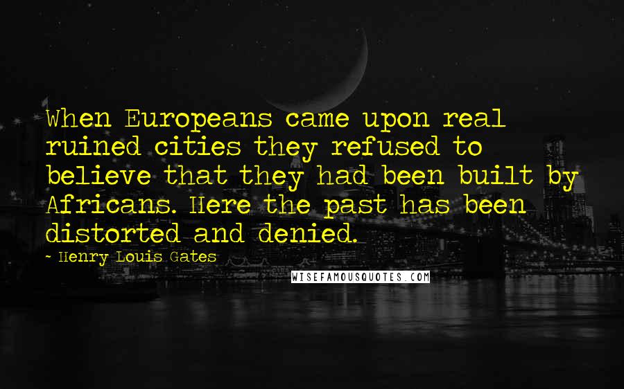 Henry Louis Gates Quotes: When Europeans came upon real ruined cities they refused to believe that they had been built by Africans. Here the past has been distorted and denied.