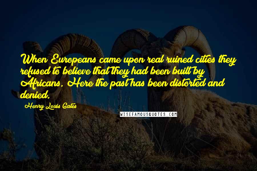 Henry Louis Gates Quotes: When Europeans came upon real ruined cities they refused to believe that they had been built by Africans. Here the past has been distorted and denied.