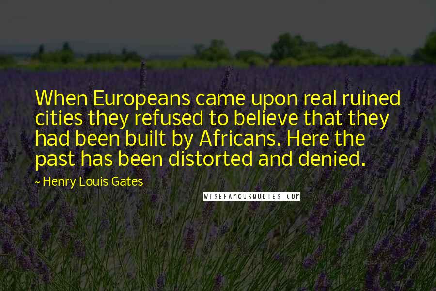 Henry Louis Gates Quotes: When Europeans came upon real ruined cities they refused to believe that they had been built by Africans. Here the past has been distorted and denied.