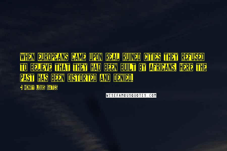 Henry Louis Gates Quotes: When Europeans came upon real ruined cities they refused to believe that they had been built by Africans. Here the past has been distorted and denied.