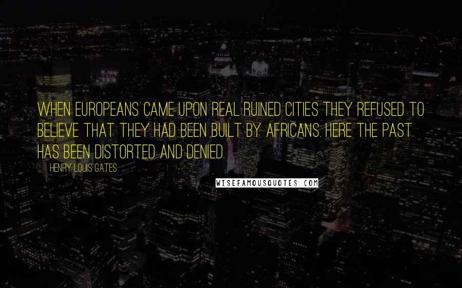 Henry Louis Gates Quotes: When Europeans came upon real ruined cities they refused to believe that they had been built by Africans. Here the past has been distorted and denied.