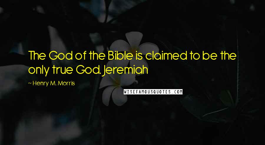 Henry M. Morris Quotes: The God of the Bible is claimed to be the only true God. Jeremiah