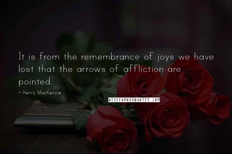 Henry MacKenzie Quotes: It is from the remembrance of joys we have lost that the arrows of affliction are pointed.