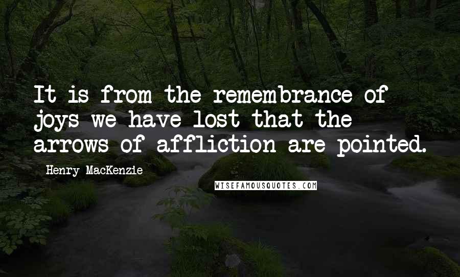 Henry MacKenzie Quotes: It is from the remembrance of joys we have lost that the arrows of affliction are pointed.
