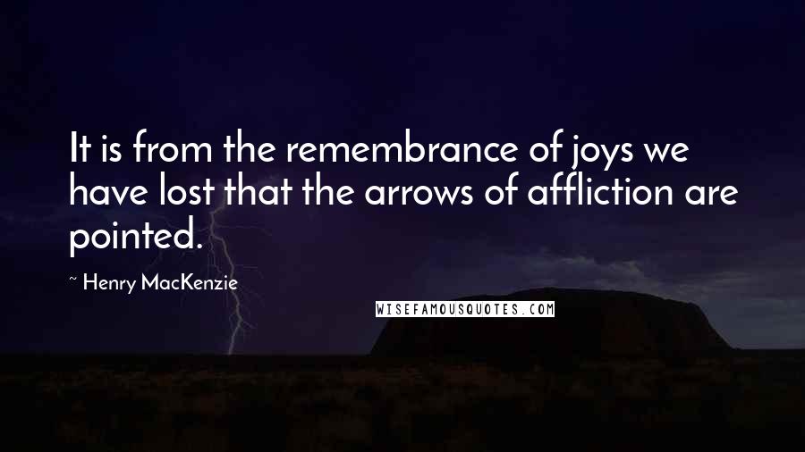 Henry MacKenzie Quotes: It is from the remembrance of joys we have lost that the arrows of affliction are pointed.