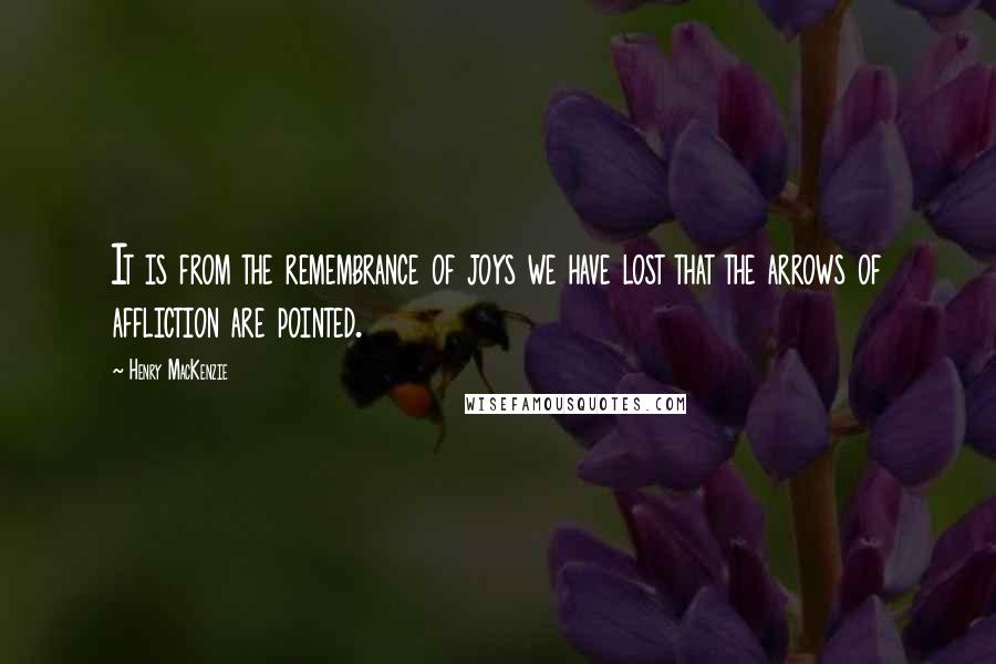 Henry MacKenzie Quotes: It is from the remembrance of joys we have lost that the arrows of affliction are pointed.