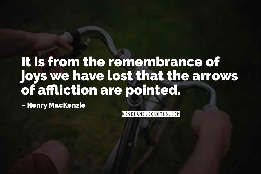 Henry MacKenzie Quotes: It is from the remembrance of joys we have lost that the arrows of affliction are pointed.