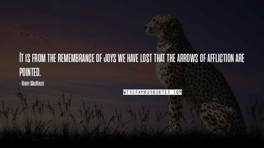 Henry MacKenzie Quotes: It is from the remembrance of joys we have lost that the arrows of affliction are pointed.