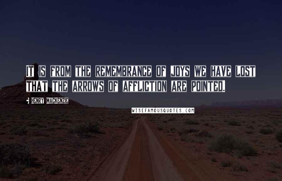 Henry MacKenzie Quotes: It is from the remembrance of joys we have lost that the arrows of affliction are pointed.