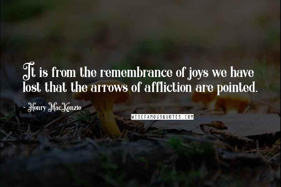 Henry MacKenzie Quotes: It is from the remembrance of joys we have lost that the arrows of affliction are pointed.