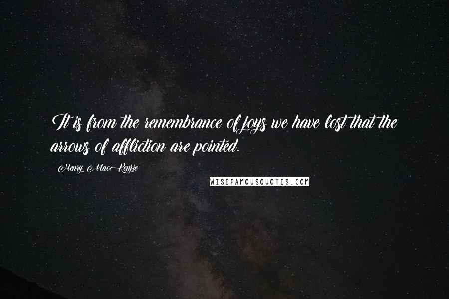 Henry MacKenzie Quotes: It is from the remembrance of joys we have lost that the arrows of affliction are pointed.