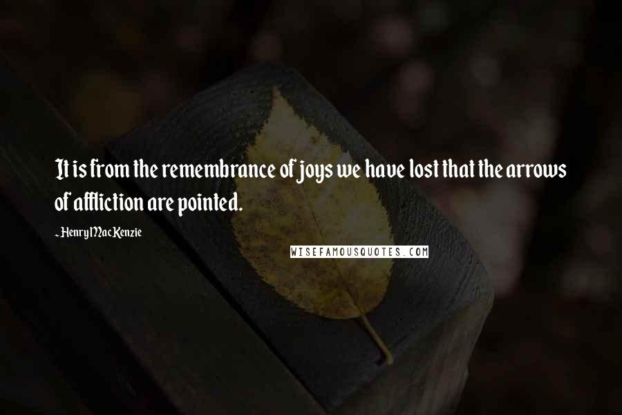 Henry MacKenzie Quotes: It is from the remembrance of joys we have lost that the arrows of affliction are pointed.