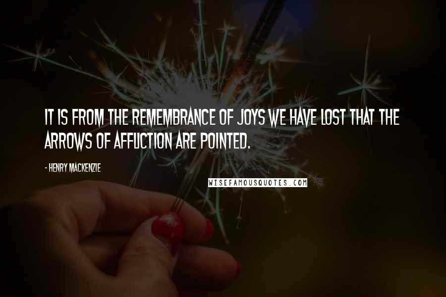 Henry MacKenzie Quotes: It is from the remembrance of joys we have lost that the arrows of affliction are pointed.