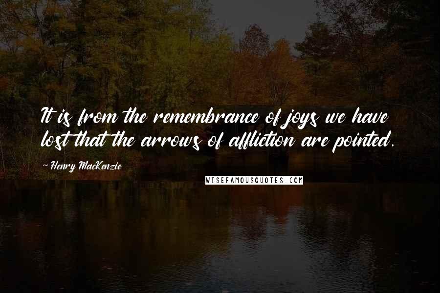 Henry MacKenzie Quotes: It is from the remembrance of joys we have lost that the arrows of affliction are pointed.