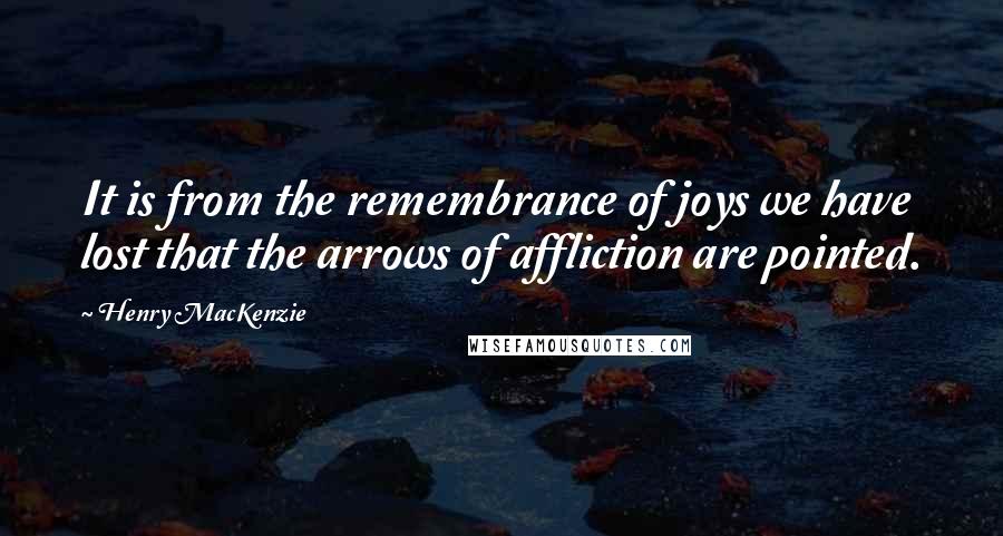 Henry MacKenzie Quotes: It is from the remembrance of joys we have lost that the arrows of affliction are pointed.