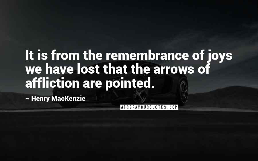 Henry MacKenzie Quotes: It is from the remembrance of joys we have lost that the arrows of affliction are pointed.