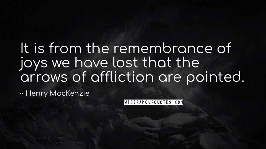 Henry MacKenzie Quotes: It is from the remembrance of joys we have lost that the arrows of affliction are pointed.