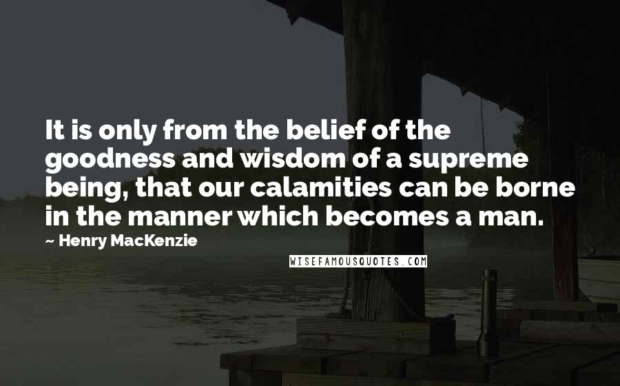 Henry MacKenzie Quotes: It is only from the belief of the goodness and wisdom of a supreme being, that our calamities can be borne in the manner which becomes a man.