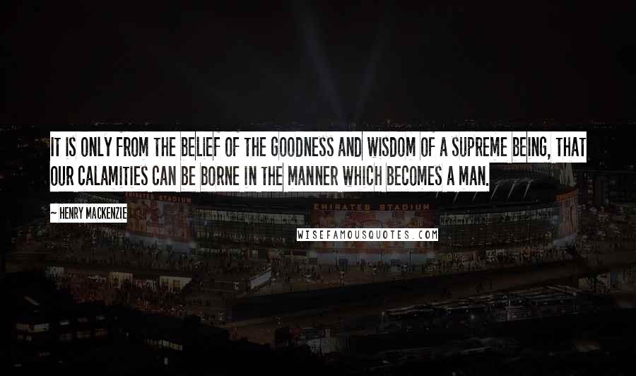 Henry MacKenzie Quotes: It is only from the belief of the goodness and wisdom of a supreme being, that our calamities can be borne in the manner which becomes a man.