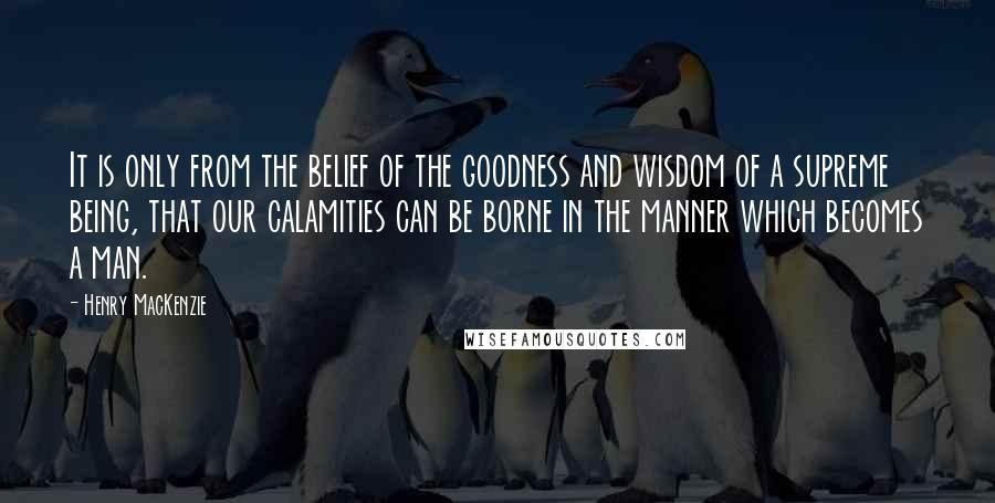 Henry MacKenzie Quotes: It is only from the belief of the goodness and wisdom of a supreme being, that our calamities can be borne in the manner which becomes a man.