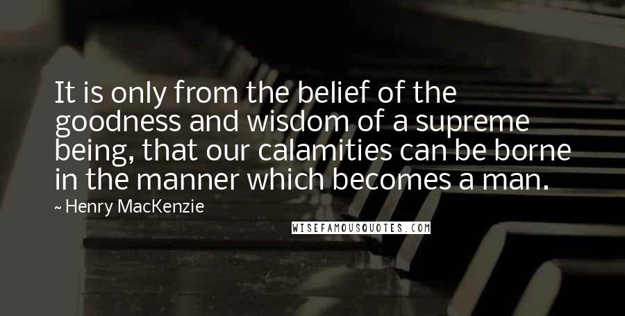 Henry MacKenzie Quotes: It is only from the belief of the goodness and wisdom of a supreme being, that our calamities can be borne in the manner which becomes a man.